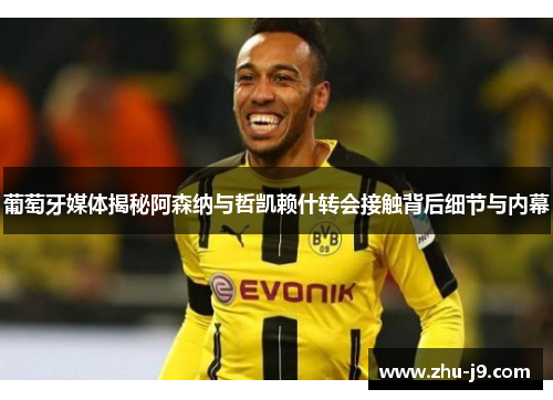 葡萄牙媒体揭秘阿森纳与哲凯赖什转会接触背后细节与内幕 葡萄牙媒体揭秘阿森纳与哲凯赖什转会接触背后细节与内幕