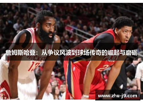 詹姆斯哈登:从争议风波到球场传奇的崛起与磨砺 詹姆斯哈登:从争议风波到球场传奇的崛起与磨砺