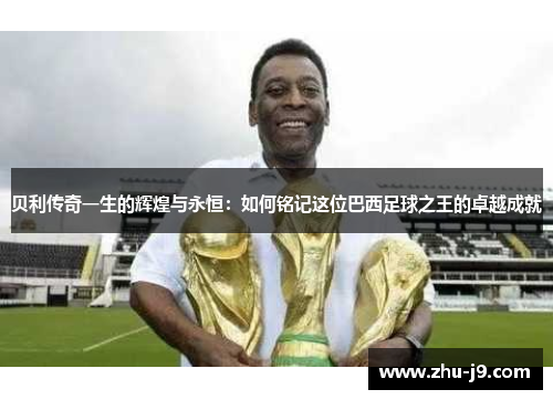 贝利传奇一生的辉煌与永恒：如何铭记这位巴西足球之王的卓越成就