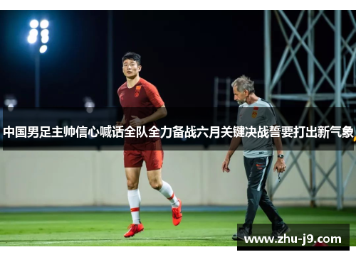 中国男足主帅信心喊话全队全力备战六月关键决战誓要打出新气象
