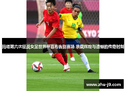 玛塔第六次征战女足世界杯宣布告别赛场 承载辉煌与遗憾的传奇时刻