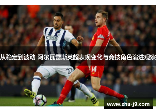 从稳定到波动 阿尔瓦雷斯英超表现变化与竞技角色演进观察 从稳定到波动 阿尔瓦雷斯英超表现变化与竞技角色演进观察