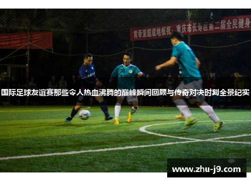 国际足球友谊赛那些令人热血沸腾的巅峰瞬间回顾与传奇对决时刻全景纪实